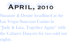    April, 2010                      
Suzanne & Denise headlined at the 
Las Vegas Suncoast Casino in   
“Judy & Liza, Together Again” with
the Cabaret Dancers for two sold out nights.  